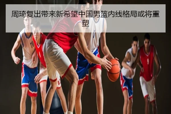 周琦复出带来新希望中国男篮内线格局或将重塑