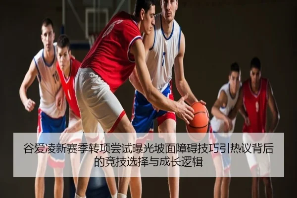 谷爱凌新赛季转项尝试曝光坡面障碍技巧引热议背后的竞技选择与成长逻辑