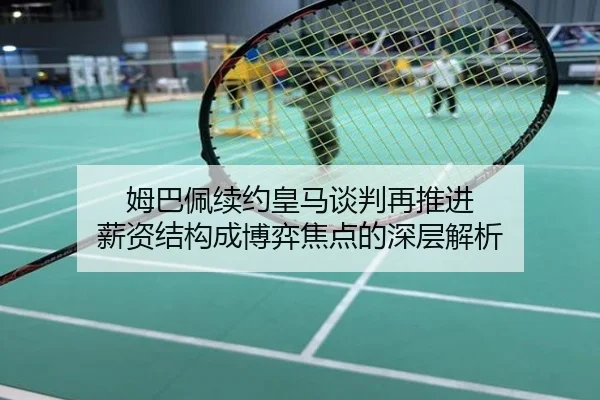姆巴佩续约皇马谈判再推进 薪资结构成博弈焦点的深层解析
