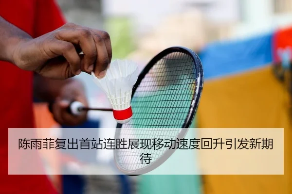 陈雨菲复出首站连胜展现移动速度回升引发新期待