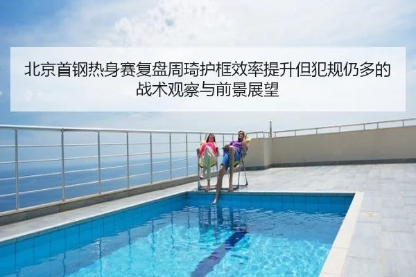 北京首钢热身赛复盘周琦护框效率提升但犯规仍多的战术观察与前景展望