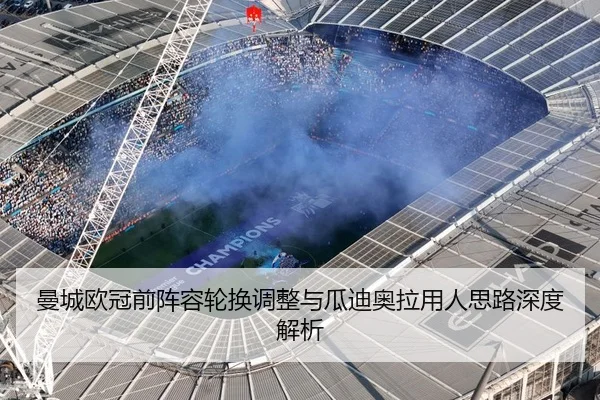 曼城欧冠前阵容轮换调整与瓜迪奥拉用人思路深度解析