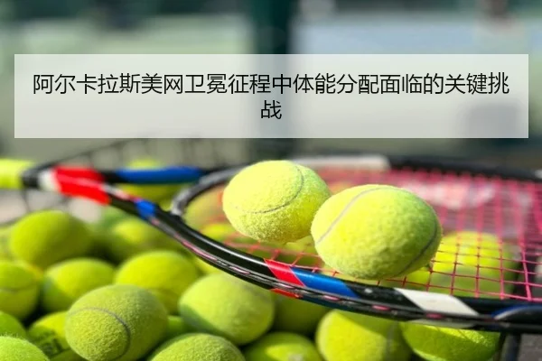 阿尔卡拉斯美网卫冕征程中体能分配面临的关键挑战