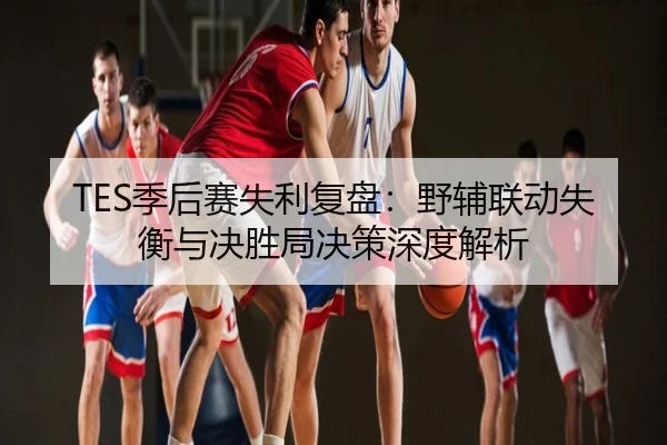 TES季后赛失利复盘：野辅联动失衡与决胜局决策深度解析