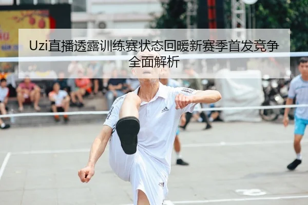 Uzi直播透露训练赛状态回暖新赛季首发竞争全面解析